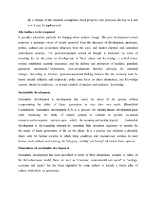 all, a critique of the standard assumptions about progress: who possesses the key to it and
how it may be implemented.
Alternatives to development
It provides alternative methods for bringing about positive change. The post development school
proposes a particular vision of society removed from the discourse of development, modernity,
politics, cultural and economical influences from the west, and market oriented and centralized
authoritarian societies. The post-development school of thought is interested (in terms of
searching for an alternative to development) in "local culture and knowledge; a critical stance
toward established scientific discourses; and the defense and promotion of localized, pluralistic
grassroots movements." Furthermore, post-development theorists advocate for structural
changes. According to Escobar, post-developmental thinking believes that the economy must be
based around solidarity and reciprocity; policy must focus on direct democracy; and knowledge
systems should be traditional, or at least a hybrid of modern and traditional knowledge.
Sustainable development
Sustainable development is development that meets the needs of the present without
compromising the ability of future generations to meet their own needs. (Brundtland
Commission). Sustainable development (SD) is a process for meeting human development goals
while maintaining the ability of natural systems to continue to provide the natural
resources and ecosystem services upon which the economy and society depend. Sustainable
development is the organizing principle for sustaining finite resources necessary to provide for
the needs of future generations of life on the planet. It is a process that envisions a desirable
future state for human societies in which living conditions and resource-use continue to meet
human needs without undermining the "integrity, stability and beauty" of natural biotic systems.
Dimensions of sustainable development
Sustainable development has been described in terms of three dimensions, domains or pillars. In
the three-dimension model, these are seen as "economic, environmental and social" or "ecology,
economy and equity" this has been expanded by some authors to include a fourth pillar of
culture, institutions or governance.
 
