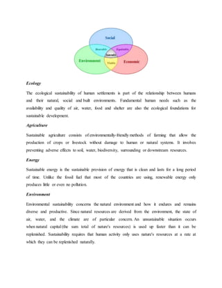 Ecology
The ecological sustainability of human settlements is part of the relationship between humans
and their natural, social and built environments. Fundamental human needs such as the
availability and quality of air, water, food and shelter are also the ecological foundations for
sustainable development.
Agriculture
Sustainable agriculture consists of environmentally-friendly methods of farming that allow the
production of crops or livestock without damage to human or natural systems. It involves
preventing adverse effects to soil, water, biodiversity, surrounding or downstream resources.
Energy
Sustainable energy is the sustainable provision of energy that is clean and lasts for a long period
of time. Unlike the fossil fuel that most of the countries are using, renewable energy only
produces little or even no pollution.
Environment
Environmental sustainability concerns the natural environment and how it endures and remains
diverse and productive. Since natural resources are derived from the environment, the state of
air, water, and the climate are of particular concern. An unsustainable situation occurs
when natural capital (the sum total of nature's resources) is used up faster than it can be
replenished. Sustainability requires that human activity only uses nature's resources at a rate at
which they can be replenished naturally.
 