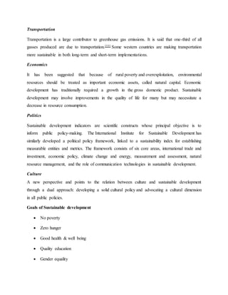 Transportation
Transportation is a large contributor to greenhouse gas emissions. It is said that one-third of all
gasses produced are due to transportation.[33] Some western countries are making transportation
more sustainable in both long-term and short-term implementations.
Economics
It has been suggested that because of rural poverty and overexploitation, environmental
resources should be treated as important economic assets, called natural capital. Economic
development has traditionally required a growth in the gross domestic product. Sustainable
development may involve improvements in the quality of life for many but may necessitate a
decrease in resource consumption.
Politics
Sustainable development indicators are scientific constructs whose principal objective is to
inform public policy-making. The International Institute for Sustainable Development has
similarly developed a political policy framework, linked to a sustainability index for establishing
measurable entities and metrics. The framework consists of six core areas, international trade and
investment, economic policy, climate change and energy, measurement and assessment, natural
resource management, and the role of communication technologies in sustainable development.
Culture
A new perspective and points to the relation between culture and sustainable development
through a dual approach: developing a solid cultural policy and advocating a cultural dimension
in all public policies.
Goals of Sustainable development
 No poverty
 Zero hunger
 Good health & well being
 Quality education
 Gender equality
 