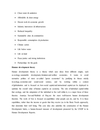  Clean water & sanitation
 Affordable & clean energy
 Decent work & economic growth
 Industry innovation & infrastructure
 Reduced inequality
 Sustainable cities & communities
 Responsible consumption & production
 Climate action
 Life below water
 Life on land
 Peace justice and strong institutions
 Partnerships for the goals
Human development theory
Human development theory is a theory which uses ideas from different origins, such
as ecology, sustainable development, feminism and welfare economics. It wants to avoid
normative politics of most so-called "green economics" by justifying its theses strictly
in ecology, economics and sound social science, and by working within a context
of globalization. and is focused on how social capital and instructional capital can be deployed to
optimize the overall value of human capital in an economy. The role of individual capital within
that ecology, and the adaptation of the individual to live well within it, is a major focus of these
theories. Amartya Sen and Mahbub ul Haq are the most well-known human development
theorists. The work of Sen is focused on capabilities: what people can do, and be. It is these
capabilities, rather than the income or goods that they receive (as in the Basic Needs approach),
that determine their well being. This core idea also underlies the construction of the Human
Development Index, a human-focused measure of development pioneered by the UNDP in its
Human Development Reports.
 