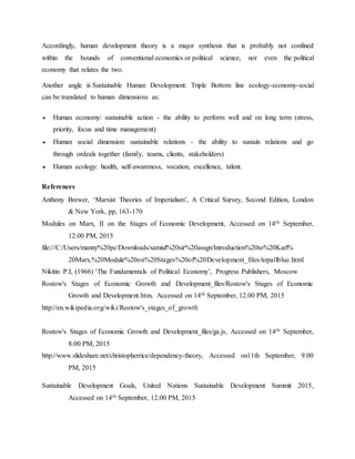 Accordingly, human development theory is a major synthesis that is probably not confined
within the bounds of conventional economics or political science, nor even the political
economy that relates the two.
Another angle is Sustainable Human Development: Triple Bottom line ecology-economy-social
can be translated to human dimensions as:
 Human economy: sustainable action - the ability to perform well and on long term (stress,
priority, focus and time management)
 Human social dimension: sustainable relations - the ability to sustain relations and go
through ordeals together (family, teams, clients, stakeholders)
 Human ecology: health, self-awareness, vocation, excellence, talent.
References
Anthony Brewer, ‘Marxist Theories of Imperialism’, A Critical Survey, Second Edition, London
& New York, pp, 163-170
Modules on Marx, II on the Stages of Economic Development, Accessed on 14th September,
12.00 PM, 2015
file:///C:/Users/manny%20pc/Downloads/samiul%20sir%20assgn/Introduction%20to%20Karl%
20Marx,%20Module%20on%20Stages%20of%20Development_files/topallblue.html
Nikitin P.I, (1966) ‘The Fundamentals of Political Economy’, Progress Publishers, Moscow
Rostow's Stages of Economic Growth and Development_files/Rostow's Stages of Economic
Growth and Development.htm, Accessed on 14th September, 12.00 PM, 2015
http://en.wikipedia.org/wiki/Rostow's_stages_of_growth
Rostow's Stages of Economic Growth and Development_files/ga.js, Accessed on 14th September,
8.00 PM, 2015
http://www.slideshare.net/christopherrice/dependency-theory, Accessed on11th September, 9.00
PM, 2015
Sustainable Development Goals, United Nations Sustainable Development Summit 2015,
Accessed on 14th September, 12.00 PM, 2015
 