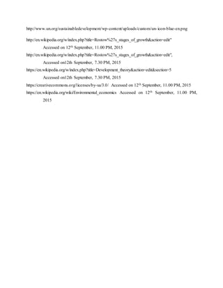 http://www.un.org/sustainabledevelopment/wp-content/uploads/custom/un-icon-blue-en.png
http://en.wikipedia.org/w/index.php?title=Rostow%27s_stages_of_growth&action=edit"
Accessed on 12th September, 11.00 PM, 2015
http://en.wikipedia.org/w/index.php?title=Rostow%27s_stages_of_growth&action=edit",
Accessed on12th September, 7.30 PM, 2015
https://en.wikipedia.org/w/index.php?title=Development_theory&action=edit&section=5
Accessed on12th September, 7.30 PM, 2015
https://creativecommons.org/licenses/by-sa/3.0/ Accessed on 12th September, 11.00 PM, 2015
https://en.wikipedia.org/wiki/Environmental_economics Accessed on 12th September, 11.00 PM,
2015
 