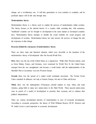 change, not a revolutionary one. It will take generations or even centuries to complete, and its
profound impact will be felt only through time.
Modernization theory
Modernization theory is a theory used to explain the process of modernization within societies.
The theory focuses at the internal factors of a country while assuming that, with assistance,
"traditional" countries can be brought to development in the same manner as developed countries
have. Modernization theory attempts to identify the social variables for social progress and
development of societies. Modernization theory not only stresses the process of change but also
the responses to that change.
Reasons behind the emergence of modernization theory
There are three main and historical elements which were favorable to the inception of the
modernization theory of development after the Second World War.
First, there was the rise of the United States as a superpower. While other Western nations, such
as Great Britain, France, and Germany, were weakened by World War II, the United States
emerged from the war strengthened, and became a world leader with the implementation of the
Marshall Plan to reconstruct war-torn Western Europe.
Second, there was the spread of a united world communist movement. The Former Soviet
Union extended its influence not only to Eastern Europe, but also to China and Korea.
Third, there was the disintegration of European colonial empires in Asia, Africa and Latin
America, giving birth to many new nation-states in the Third World. These nascent nation-states
were in search of a model of development to promote their economy and to enhance their
political independence.
There are various development theories of modernization in case of economic development.
According to economic perspective, the theory of Walt Whitman Rostow (W.W. Rostow) and
W. Arther Lewis is most important in economic development.
 