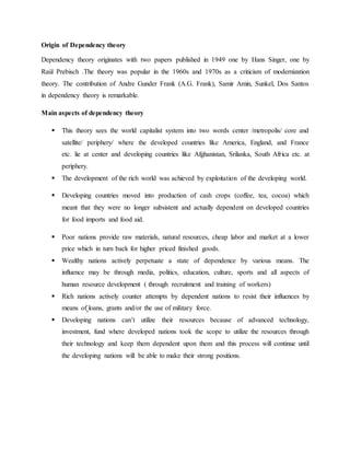 Origin of Dependency theory
Dependency theory originates with two papers published in 1949 one by Hans Singer, one by
Raúl Prebisch .The theory was popular in the 1960s and 1970s as a criticism of modernization
theory. The contribution of Andre Gunder Frank (A.G. Frank), Samir Amin, Sunkel, Dos Santos
in dependency theory is remarkable.
Main aspects of dependency theory
 This theory sees the world capitalist system into two words center /metropolis/ core and
satellite/ periphery/ where the developed countries like America, England, and France
etc. lie at center and developing countries like Afghanistan, Srilanka, South Africa etc. at
periphery.
 The development of the rich world was achieved by exploitation of the developing world.
 Developing countries moved into production of cash crops (coffee, tea, cocoa) which
meant that they were no longer subsistent and actually dependent on developed countries
for food imports and food aid.
 Poor nations provide raw materials, natural resources, cheap labor and market at a lower
price which in turn back for higher priced finished goods.
 Wealthy nations actively perpetuate a state of dependence by various means. The
influence may be through media, politics, education, culture, sports and all aspects of
human resource development ( through recruitment and training of workers)
 Rich nations actively counter attempts by dependent nations to resist their influences by
means of loans, grants and/or the use of military force.
 Developing nations can’t utilize their resources because of advanced technology,
investment, fund where developed nations took the scope to utilize the resources through
their technology and keep them dependent upon them and this process will continue until
the developing nations will be able to make their strong positions.
 