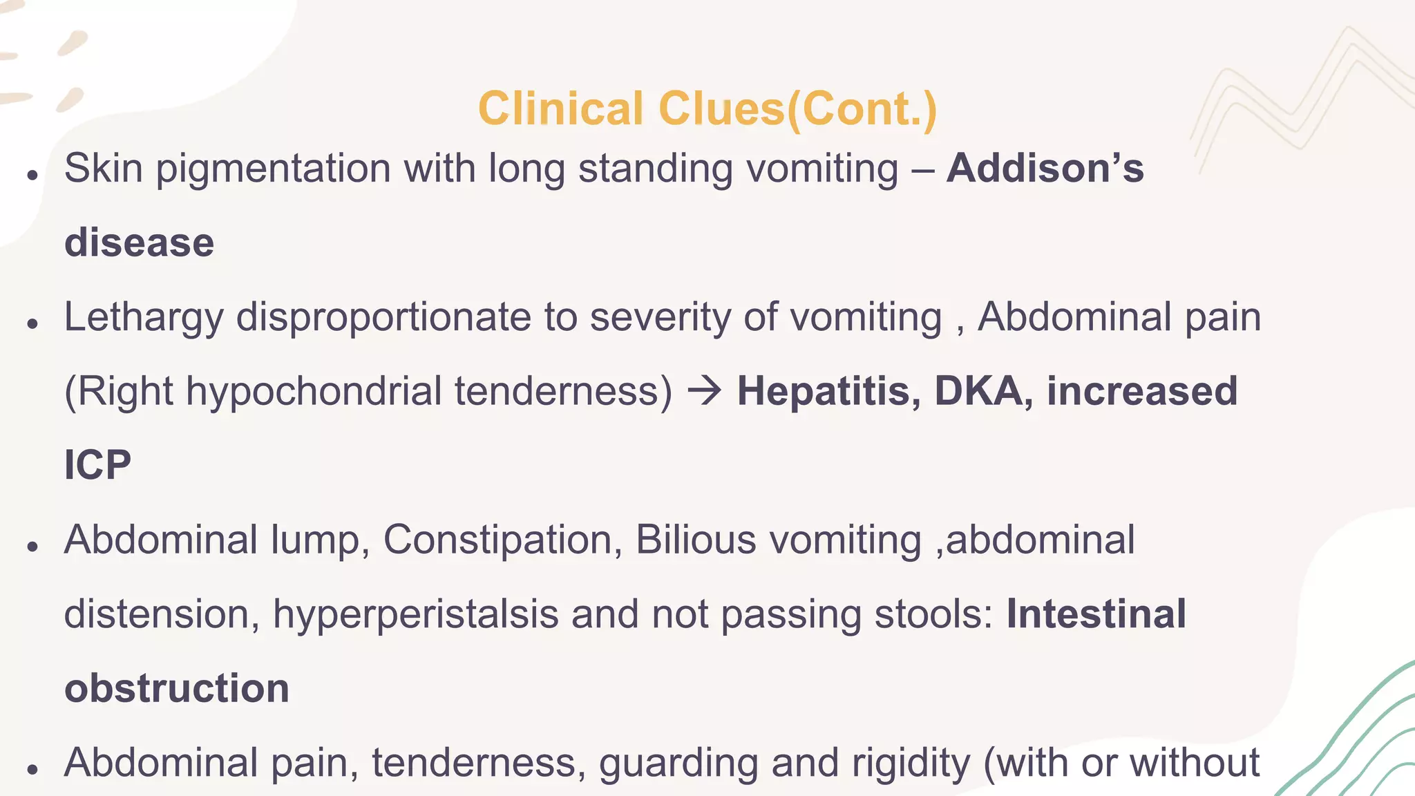 Clinical Clues(Cont.)
● Skin pigmentation with long standing vomiting – Addison’s
disease
● Lethargy disproportionate to severity of vomiting , Abdominal pain
(Right hypochondrial tenderness)  Hepatitis, DKA, increased
ICP
● Abdominal lump, Constipation, Bilious vomiting ,abdominal
distension, hyperperistalsis and not passing stools: Intestinal
obstruction
● Abdominal pain, tenderness, guarding and rigidity (with or without
 