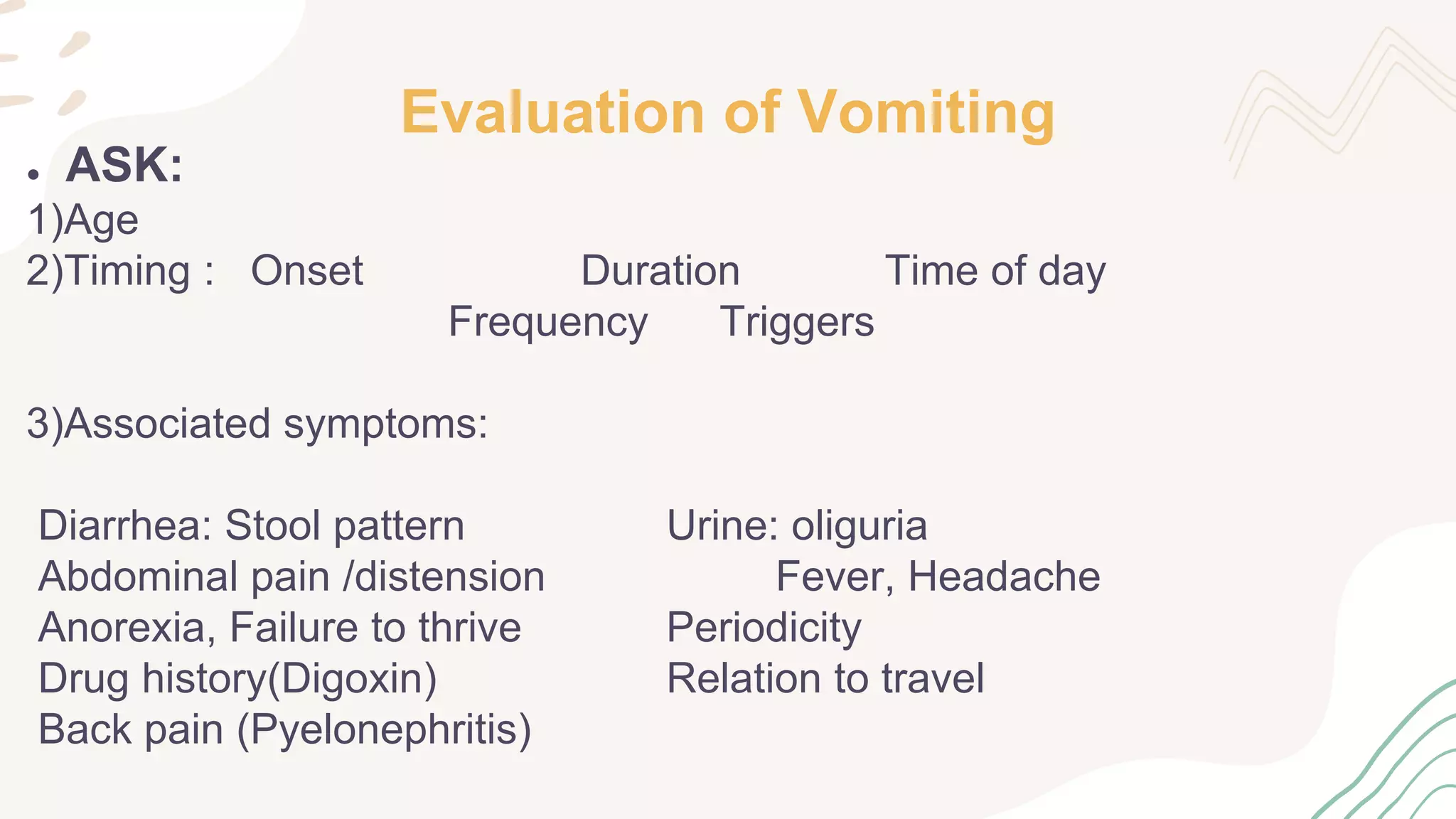 Evaluation of Vomiting
● ASK:
1)Age
2)Timing : Onset Duration Time of day
Frequency Triggers
3)Associated symptoms:
Diarrhea: Stool pattern Urine: oliguria
Abdominal pain /distension Fever, Headache
Anorexia, Failure to thrive Periodicity
Drug history(Digoxin) Relation to travel
Back pain (Pyelonephritis)
 