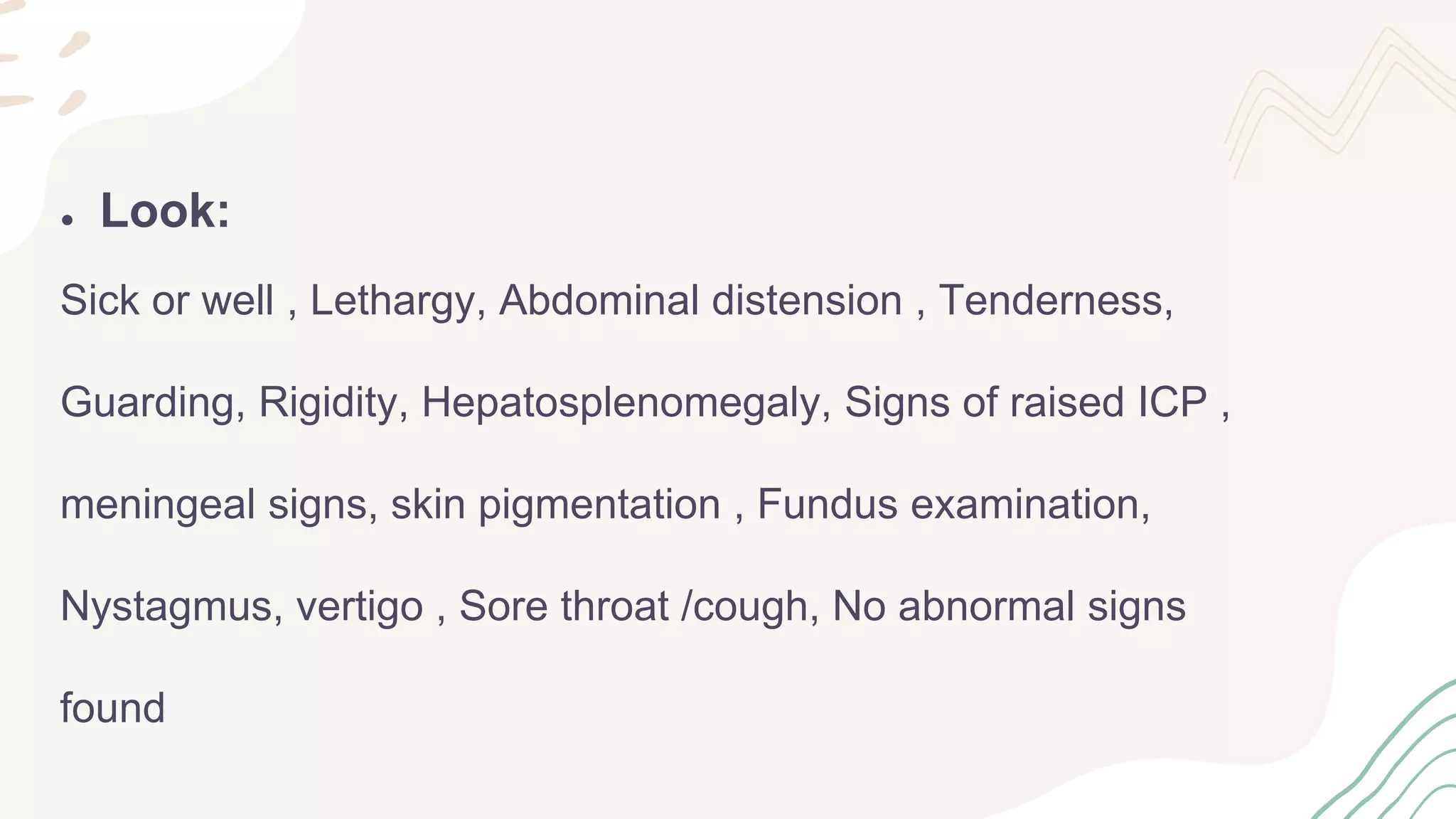 ● Look:
Sick or well , Lethargy, Abdominal distension , Tenderness,
Guarding, Rigidity, Hepatosplenomegaly, Signs of raised ICP ,
meningeal signs, skin pigmentation , Fundus examination,
Nystagmus, vertigo , Sore throat /cough, No abnormal signs
found
 