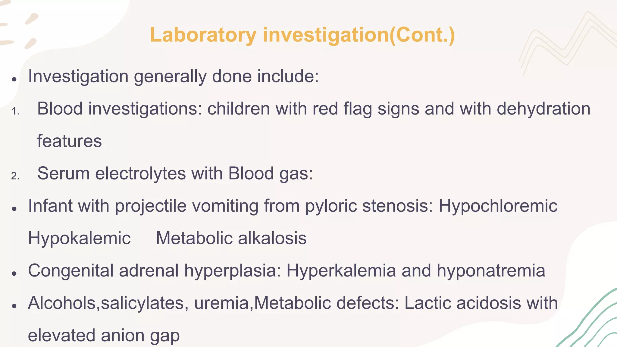 Laboratory investigation(Cont.)
● Investigation generally done include:
1. Blood investigations: children with red flag signs and with dehydration
features
2. Serum electrolytes with Blood gas:
● Infant with projectile vomiting from pyloric stenosis: Hypochloremic
Hypokalemic Metabolic alkalosis
● Congenital adrenal hyperplasia: Hyperkalemia and hyponatremia
● Alcohols,salicylates, uremia,Metabolic defects: Lactic acidosis with
elevated anion gap
 