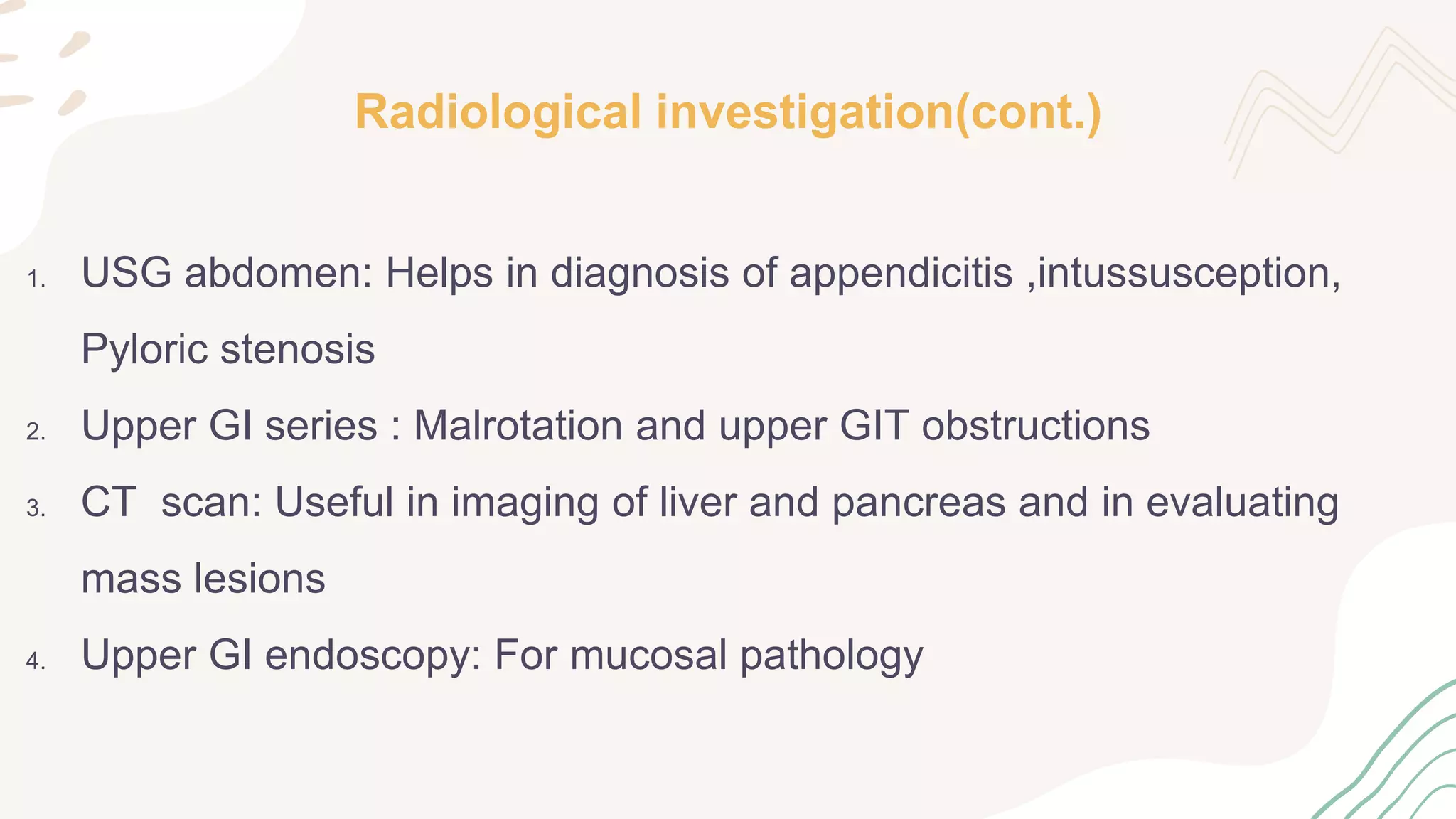 Radiological investigation(cont.)
1. USG abdomen: Helps in diagnosis of appendicitis ,intussusception,
Pyloric stenosis
2. Upper GI series : Malrotation and upper GIT obstructions
3. CT scan: Useful in imaging of liver and pancreas and in evaluating
mass lesions
4. Upper GI endoscopy: For mucosal pathology
 