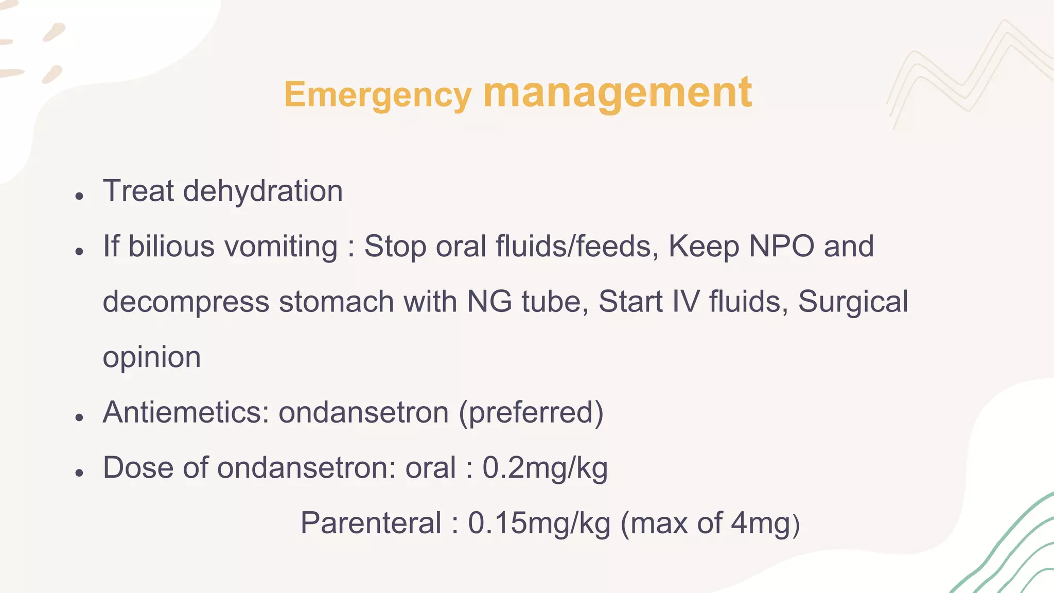 Emergency management
● Treat dehydration
● If bilious vomiting : Stop oral fluids/feeds, Keep NPO and
decompress stomach with NG tube, Start IV fluids, Surgical
opinion
● Antiemetics: ondansetron (preferred)
● Dose of ondansetron: oral : 0.2mg/kg
Parenteral : 0.15mg/kg (max of 4mg)
 