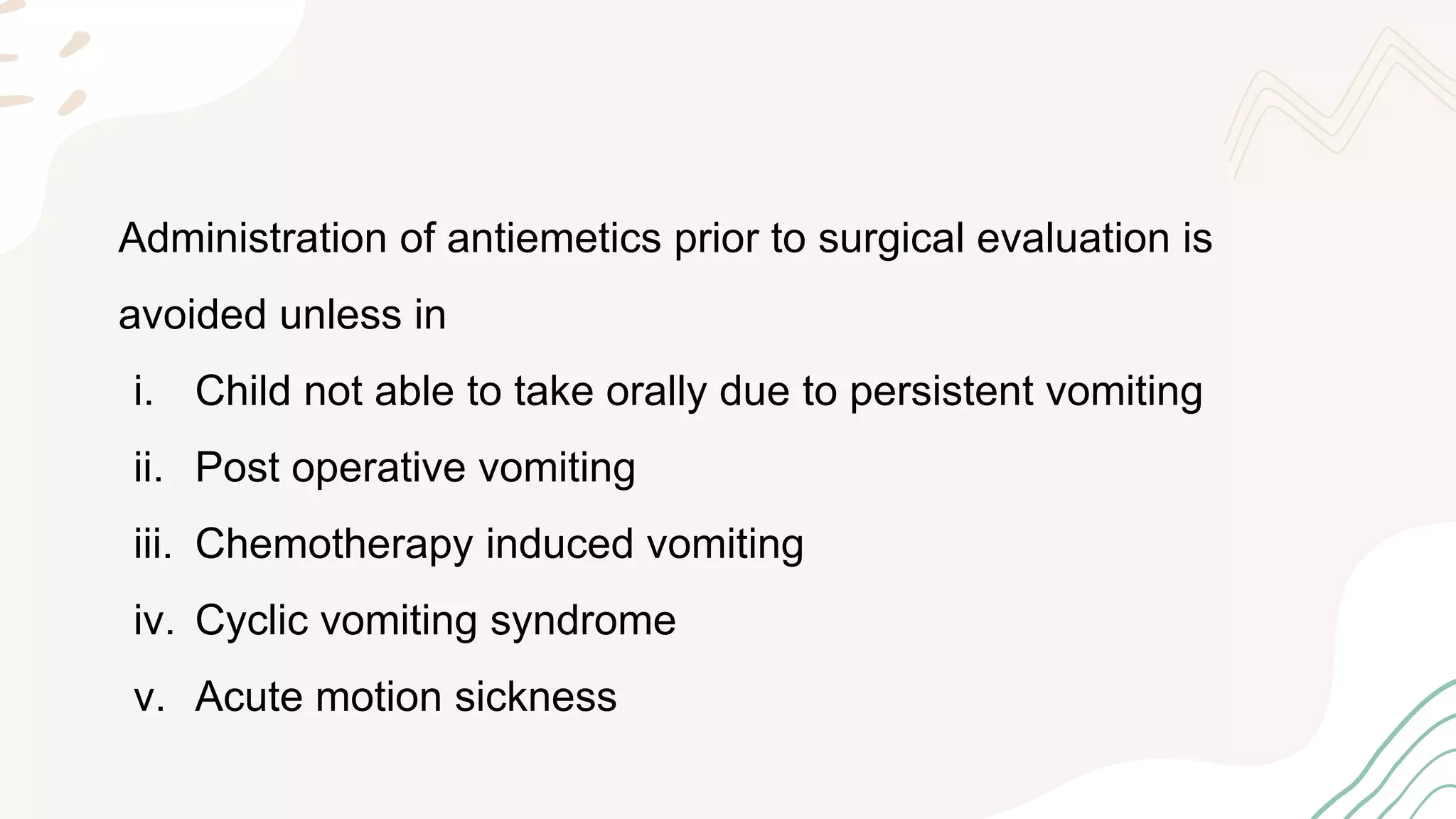 Administration of antiemetics prior to surgical evaluation is
avoided unless in
i. Child not able to take orally due to persistent vomiting
ii. Post operative vomiting
iii. Chemotherapy induced vomiting
iv. Cyclic vomiting syndrome
v. Acute motion sickness
 