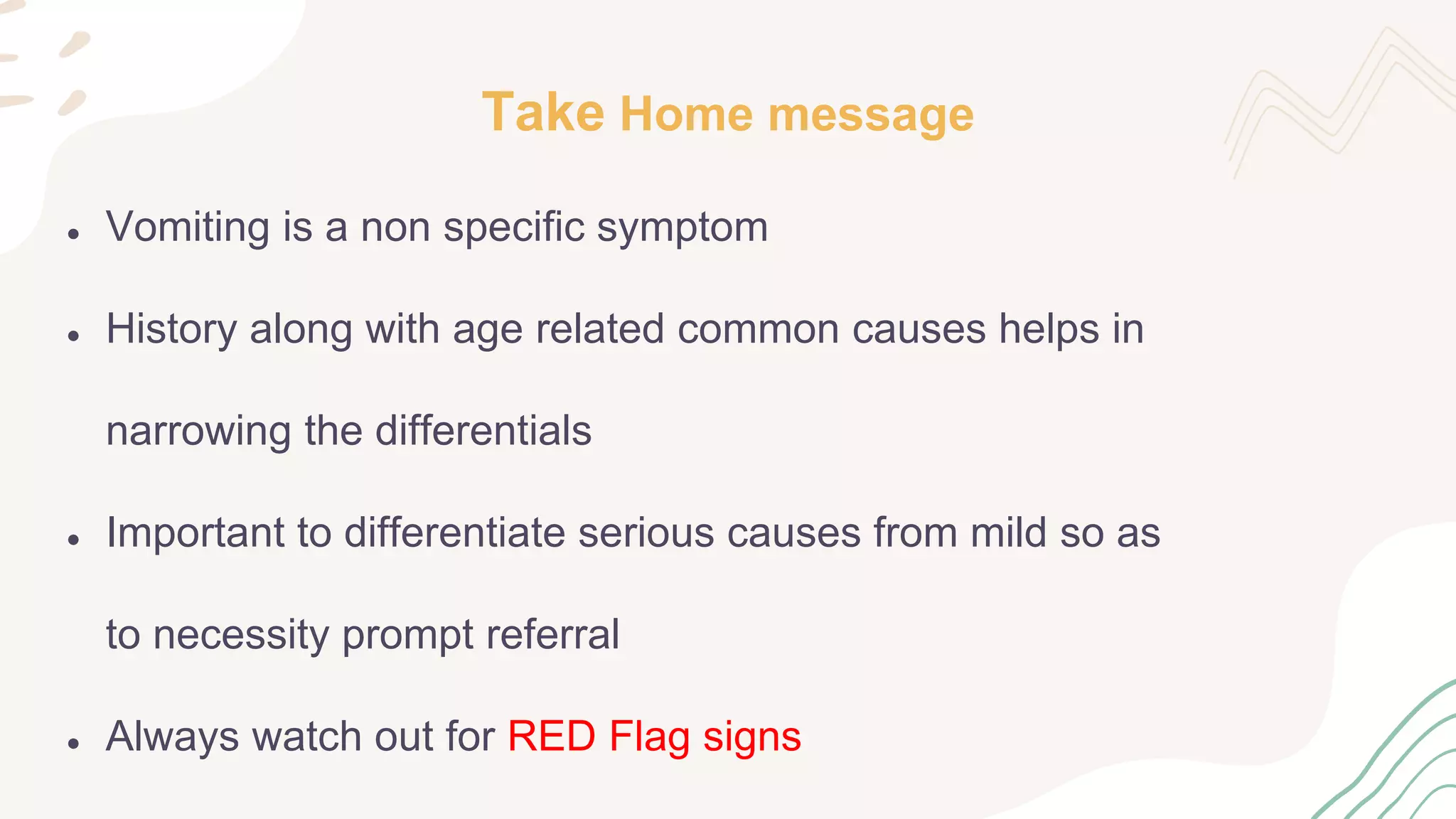 Take Home message
● Vomiting is a non specific symptom
● History along with age related common causes helps in
narrowing the differentials
● Important to differentiate serious causes from mild so as
to necessity prompt referral
● Always watch out for RED Flag signs
 