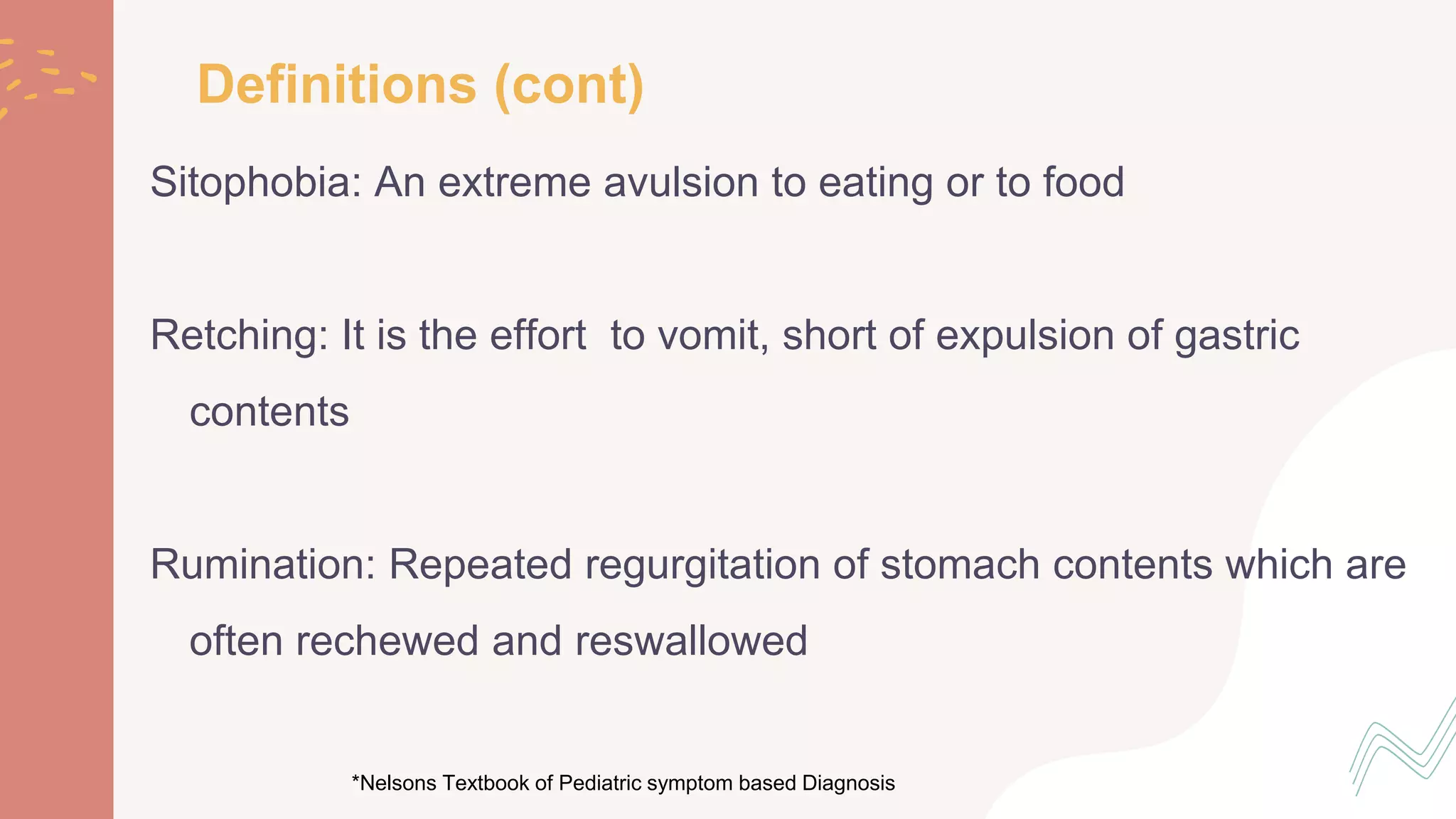 Sitophobia: An extreme avulsion to eating or to food
Retching: It is the effort to vomit, short of expulsion of gastric
contents
Rumination: Repeated regurgitation of stomach contents which are
often rechewed and reswallowed
*Nelsons Textbook of Pediatric symptom based Diagnosis
Definitions (cont)
 