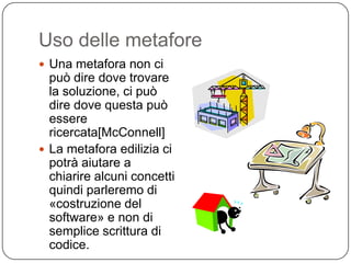 Uso delle metafore
 Una metafora non ci
  può dire dove trovare
  la soluzione, ci può
  dire dove questa può
  essere
  ricercata[McConnell]
 La metafora edilizia ci
  potrà aiutare a
  chiarire alcuni concetti
  quindi parleremo di
  «costruzione del
  software» e non di
  semplice scrittura di
  codice.
 