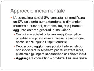 Approccio incrementale
 L’accrescimento del SW consiste nel modificare
 un SW esistente aumentandone le dimensioni
 (numero di funzioni, complessità, ecc.) tramite
 aggiunte esterne graduali o inclusione.
   Costruire lo scheletro; la versione più semplice
    possibile che possa essere messa in esecuzione,
    anche senza Input o Output realisitici
   Poco a poco aggiungere porzioni allo scheletro;
    non modificare lo scheletro per far ricevere input,
    piuttosto aggiungere una funzione che riceve input
   Aggiungere codice fino a produrre il sistema finale
 