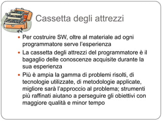 Cassetta degli attrezzi
 Per costruire SW, oltre al materiale ad ogni
  programmatore serve l’esperienza
 La cassetta degli attrezzi del programmatore è il
  bagaglio delle conoscenze acquisite durante la
  sua esperienza
 Più è ampia la gamma di problemi risolti, di
  tecnologie utilizzate, di metodologie applicate,
  migliore sarà l’approccio al problema; strumenti
  più raffinati aiutano a perseguire gli obiettivi con
  maggiore qualità e minor tempo
 