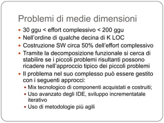 Problemi di medie dimensioni
 30 ggu < effort complessivo < 200 ggu
 Nell’ordine di qualche decina di K LOC
 Costruzione SW circa 50% dell’effort complessivo
 Tramite la decomposizione funzionale si cerca di
  stabilire se i piccoli problemi risultanti possono
  ricadere nell’approccio tipico dei piccoli problemi
 Il problema nel suo complesso può essere gestito
  con i seguenti approcci:
   Mix tecnologico di componenti acquistati e costruiti;
   Uso avanzato degli IDE, sviluppo incrementatale
    iterativo
   Uso di metodologie più agili
 
