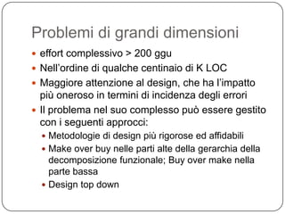 Problemi di grandi dimensioni
 effort complessivo > 200 ggu
 Nell’ordine di qualche centinaio di K LOC
 Maggiore attenzione al design, che ha l’impatto
  più oneroso in termini di incidenza degli errori
 Il problema nel suo complesso può essere gestito
  con i seguenti approcci:
   Metodologie di design più rigorose ed affidabili
   Make over buy nelle parti alte della gerarchia della
    decomposizione funzionale; Buy over make nella
    parte bassa
   Design top down
 