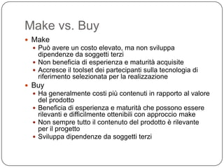 Make vs. Buy
 Make
   Può avere un costo elevato, ma non sviluppa
    dipendenze da soggetti terzi
   Non beneficia di esperienza e maturità acquisite
   Accresce il toolset dei partecipanti sulla tecnologia di
    riferimento selezionata per la realizzazione
 Buy
   Ha generalmente costi più contenuti in rapporto al valore
    del prodotto
   Beneficia di esperienza e maturità che possono essere
    rilevanti e difficilmente ottenibili con approccio make
   Non sempre tutto il contenuto del prodotto è rilevante
    per il progetto
   Sviluppa dipendenze da soggetti terzi
 