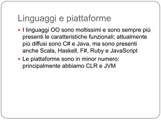 Linguaggi e piattaforme
 I linguaggi OO sono moltissimi e sono sempre più
  presenti le caratteristiche funzionali; attualmente
  più diffusi sono C# e Java, ma sono presenti
  anche Scala, Haskell, F#, Ruby e JavaScript
 Le piattaforme sono in minor numero:
  principalmente abbiamo CLR e JVM
 