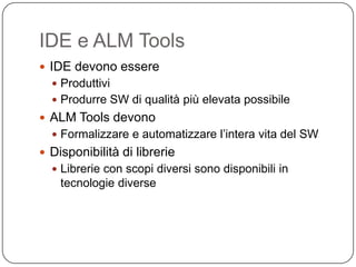 IDE e ALM Tools
 IDE devono essere
   Produttivi
   Produrre SW di qualità più elevata possibile
 ALM Tools devono
   Formalizzare e automatizzare l’intera vita del SW
 Disponibilità di librerie
   Librerie con scopi diversi sono disponibili in
    tecnologie diverse
 