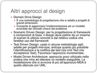 Altri approcci al design
 Domain Drive Design
   È una metodologia di progettazione che si adatta a progetti di
    grandi dimensioni
   Consente di agganciare l’implementazione ad un modello
    evolvibile dei concetti chiave del problema
 Scenario Driven Design: per la progettazione di framework
  o componenti di base, il design deve partire da un insieme
  di scenari di utilizzo concreti e dal relativo codice che
  farebbe uso del framework
 Test Driven Design: usato in alcune metodologie agili,
  adatte per progetti mid-size; anticipa quanto più possibile
  l’identificazione e la codifica dei test (sia Unit Test che
  Acceptance Test). Favorisce l’approccio incrementale.
 Model Driven Architecture: approccio poco utilizzato nella
  pratica che mira ad ottenere un modello eseguibile. La
  modellazione che si avvicina di più all’approccio MDA è
  quella ottenuta con UML.
 