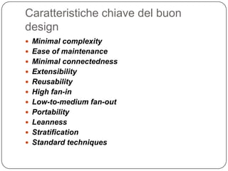 Caratteristiche chiave del buon
design
 Minimal complexity
 Ease of maintenance
 Minimal connectedness
 Extensibility
 Reusability
 High fan-in
 Low-to-medium fan-out
 Portability
 Leanness
 Stratification
 Standard techniques
 