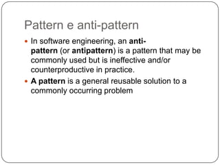 Pattern e anti-pattern
 In software engineering, an anti-
  pattern (or antipattern) is a pattern that may be
  commonly used but is ineffective and/or
  counterproductive in practice.
 A pattern is a general reusable solution to a
  commonly occurring problem
 