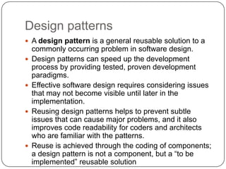 Design patterns
 A design pattern is a general reusable solution to a
    commonly occurring problem in software design.
   Design patterns can speed up the development
    process by providing tested, proven development
    paradigms.
   Effective software design requires considering issues
    that may not become visible until later in the
    implementation.
   Reusing design patterns helps to prevent subtle
    issues that can cause major problems, and it also
    improves code readability for coders and architects
    who are familiar with the patterns.
   Reuse is achieved through the coding of components;
    a design pattern is not a component, but a “to be
    implemented” reusable solution
 