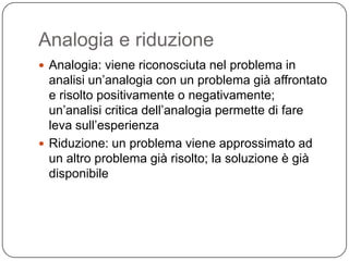 Analogia e riduzione
 Analogia: viene riconosciuta nel problema in
  analisi un’analogia con un problema già affrontato
  e risolto positivamente o negativamente;
  un’analisi critica dell’analogia permette di fare
  leva sull’esperienza
 Riduzione: un problema viene approssimato ad
  un altro problema già risolto; la soluzione è già
  disponibile
 