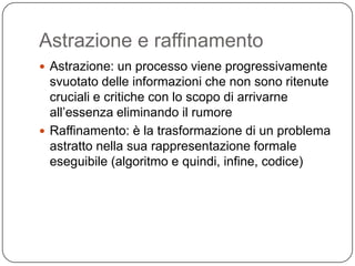 Astrazione e raffinamento
 Astrazione: un processo viene progressivamente
  svuotato delle informazioni che non sono ritenute
  cruciali e critiche con lo scopo di arrivarne
  all’essenza eliminando il rumore
 Raffinamento: è la trasformazione di un problema
  astratto nella sua rappresentazione formale
  eseguibile (algoritmo e quindi, infine, codice)
 