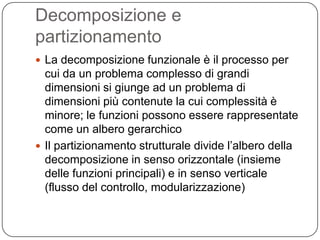 Decomposizione e
partizionamento
 La decomposizione funzionale è il processo per
  cui da un problema complesso di grandi
  dimensioni si giunge ad un problema di
  dimensioni più contenute la cui complessità è
  minore; le funzioni possono essere rappresentate
  come un albero gerarchico
 Il partizionamento strutturale divide l’albero della
  decomposizione in senso orizzontale (insieme
  delle funzioni principali) e in senso verticale
  (flusso del controllo, modularizzazione)
 
