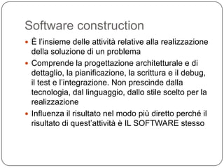 Software construction
 È l’insieme delle attività relative alla realizzazione
  della soluzione di un problema
 Comprende la progettazione architetturale e di
  dettaglio, la pianificazione, la scrittura e il debug,
  il test e l’integrazione. Non prescinde dalla
  tecnologia, dal linguaggio, dallo stile scelto per la
  realizzazione
 Influenza il risultato nel modo più diretto perché il
  risultato di quest’attività è IL SOFTWARE stesso
 