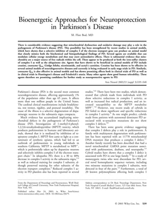 Bioenergetic Approaches for Neuroprotection
           in Parkinson’s Disease
                                                          M. Flint Beal, MD


There is considerable evidence suggesting that mitochondrial dysfunction and oxidative damage may play a role in the
pathogenesis of Parkinson’s disease (PD). This possibility has been strengthened by recent studies in animal models,
which have shown that a selective inhibitor of complex I of the electron transport gene can produce an animal model
that closely mimics both the biochemical and histopathological findings of PD. Several agents are available that can
modulate cellular energy metabolism and that may exert antioxidative effects. There is substantial evidence that mito-
chondria are a major source of free radicals within the cell. These appear to be produced at both the iron-sulfur clusters
of complex I as well as the ubiquinone site. Agents that have shown to be beneficial in animal models of PD include
creatine, coenzyme Q10, Ginkgo biloba, nicotinamide, and acetyl-L-carnitine. Creatine has been shown to be effective in
several animal models of neurodegenerative diseases and currently is being evaluated in early stage trials in PD. Similarly,
coenzyme Q10 is also effective in animal models and has shown promising effects both in clinical trials of PD as well as
in clinical trials in Huntington’s disease and Friedreich’s ataxia. Many other agents show good human tolerability. These
agents therefore are promising candidates for further study as neuroprotective agents in PD.
                                                                                          Ann Neurol 2003;53 (suppl 3):S39 –S48


Parkinson’s disease (PD) is the second most common                    studies.5,6 There have been two studies, which demon-
neurodegenerative disease, affecting approximately 1%                 strated that cybrids made from individuals with PD
of the population older than age 65 years. It affects                 show selective reductions in complex I activity, as
more than one million people in the United States.                    well as increased free radical production, and an in-
The cardinal clinical manifestations include bradykine-               creased susceptibility to the MPTP metabolite
sia, rest tremor, rigidity, and postural instability. The             MPPϩ.7,8 However, one recent study of cybrids in
cause of the illness is a selective degeneration of dopa-             PD failed to show significant and specific reductions
minergic neurons in the substantia nigra compacta.                    in complex I activity.9 As one might predict, cybrids
   Much evidence has accumulated implicating mito-                    made from patients with autosomal dominant PD as-
chondrial defects in the pathogenesis of Parkinson’s                  sociated with ␣-synuclein mutations do not show
disease (PD). Investigations of 1-methyl-4-phenyl-                    complex I defects.10
1,2,3,6-tetrahydrodropyridine (MPTP) toxicity, which                     There has been some genetic evidence suggesting
produces parkinsonism in humans and laboratory ani-                   that complex I defects play a role in parkinsonism. A
mals, showed that it is mediated by inhibition of re-                 family with multisystem degeneration with parkinson-
spiratory complex I. MPTP first came to light as a con-               ism has been reported with an 11778 mitochondrial
taminant of synthetic opiates, which had led to an                    DNA mutation that produces a complex I defect.11
outbreak of parkinsonism in young individuals in                      Another family recently has been described that had a
southern California. MPTP is metabolized to MPPϩ,                     novel mitochondrial 12sRNA point mutation associ-
which is preferentially taken up by dopamine neurons                  ated with parkinsonism, deafness, and neuropathy.12
and selectively inhibits complex I of the electron trans-             Cybrid studies have shown that a complex I defect is
port chain.1 In idiopathic PD, there is a 30 to 40%                   associated with PD in one large family.13 In a study of
decrease in complex I activity in the substantia nigra,2,3            monozygotic twins who were discordant for PD, sev-
as well as reduced staining for complex I subunits, al-               eral novel homeoplasmic sequence variants, including
though preserved staining for other subunits of the                   two missense mutations in complex I subunits, were
electron transport complexes.4 Reduced complex I ac-                  detected in four of the pairs.14 Furthermore, a total of
tivity in PD platelets also has been reported in several              20 known polymorphisms effecting both complex I


From the Department of Neurology and Neuroscience, Weill Med-         Address correspondence to Dr Beal, Neurology Department, New
ical College of Cornell University, New York Presbyterian Hospital,   York Hospital–Cornell Medical Center, 525 East 68th Street, New
New York, NY.                                                         York, NY 10021. E-mail: fbeal@mail.med.cornell.edu
Published online Mar 24, 2003, in Wiley InterScience
(www.interscience.wiley.com). DOI: 10.1002/ana.10479.



                                                                                                    © 2003 Wiley-Liss, Inc.     S39
 