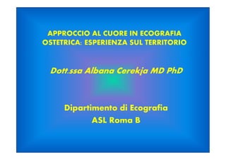 APPROCCIO AL CUORE IN ECOGRAFIA
OSTETRICA: ESPERIENZA SUL TERRITORIO
Dott.ssa Albana Cerekja MD PhD
Dipartimento di Ecografia
ASL Roma B
 