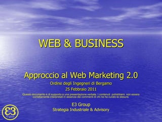 WEB & BUSINESS Approccio al Web Marketing 2.0 Ordine degli Ingegneri di Bergamo 25 Febbraio 2011 Questo documento è di supporto a una presentazione verbale. I contenuti  potrebbero  non essere correttamente interpretati in assenza dei commenti di chi ne ha curato la stesura. E3 Group Strategia Industriale & Advisory 