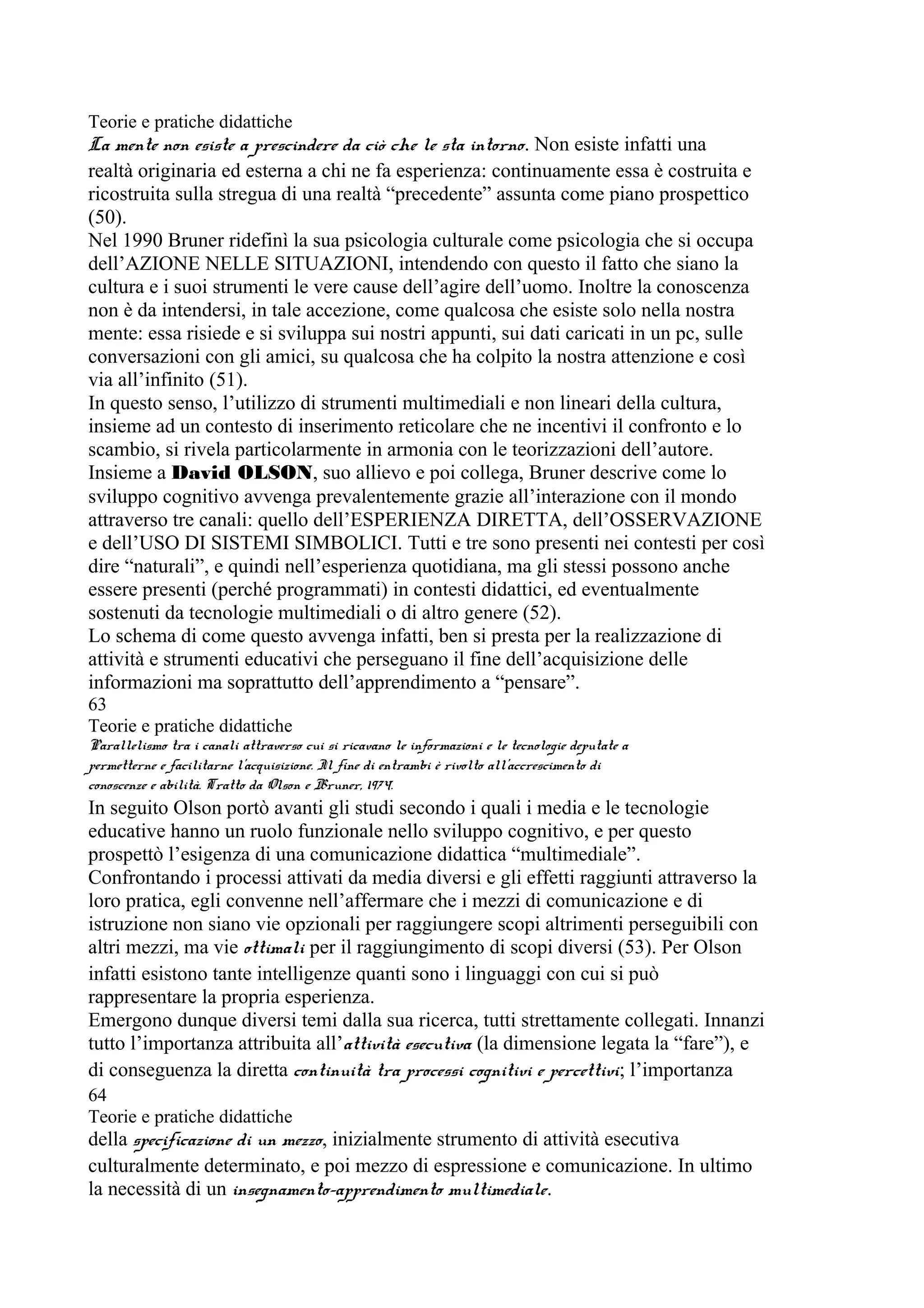 Teorie e pratiche didattiche
La mente non esiste a prescindere da ciò che le sta intorno. Non esiste infatti una
realtà originaria ed esterna a chi ne fa esperienza: continuamente essa è costruita e
ricostruita sulla stregua di una realtà “precedente” assunta come piano prospettico
(50).
Nel 1990 Bruner ridefinì la sua psicologia culturale come psicologia che si occupa
dell’AZIONE NELLE SITUAZIONI, intendendo con questo il fatto che siano la
cultura e i suoi strumenti le vere cause dell’agire dell’uomo. Inoltre la conoscenza
non è da intendersi, in tale accezione, come qualcosa che esiste solo nella nostra
mente: essa risiede e si sviluppa sui nostri appunti, sui dati caricati in un pc, sulle
conversazioni con gli amici, su qualcosa che ha colpito la nostra attenzione e così
via all’infinito (51).
In questo senso, l’utilizzo di strumenti multimediali e non lineari della cultura,
insieme ad un contesto di inserimento reticolare che ne incentivi il confronto e lo
scambio, si rivela particolarmente in armonia con le teorizzazioni dell’autore.
Insieme a David OLSON, suo allievo e poi collega, Bruner descrive come lo
sviluppo cognitivo avvenga prevalentemente grazie all’interazione con il mondo
attraverso tre canali: quello dell’ESPERIENZA DIRETTA, dell’OSSERVAZIONE
e dell’USO DI SISTEMI SIMBOLICI. Tutti e tre sono presenti nei contesti per così
dire “naturali”, e quindi nell’esperienza quotidiana, ma gli stessi possono anche
essere presenti (perché programmati) in contesti didattici, ed eventualmente
sostenuti da tecnologie multimediali o di altro genere (52).
Lo schema di come questo avvenga infatti, ben si presta per la realizzazione di
attività e strumenti educativi che perseguano il fine dell’acquisizione delle
informazioni ma soprattutto dell’apprendimento a “pensare”.
63
Teorie e pratiche didattiche
Parallelismo tra i canali attraverso cui si ricavano le informazioni e le tecnologie deputate a
permetterne e facilitarne l’acquisizione. Il fine di entrambi è rivolto all’accrescimento di
conoscenze e abilità. Tratto da Olson e Bruner, 1974.
In seguito Olson portò avanti gli studi secondo i quali i media e le tecnologie
educative hanno un ruolo funzionale nello sviluppo cognitivo, e per questo
prospettò l’esigenza di una comunicazione didattica “multimediale”.
Confrontando i processi attivati da media diversi e gli effetti raggiunti attraverso la
loro pratica, egli convenne nell’affermare che i mezzi di comunicazione e di
istruzione non siano vie opzionali per raggiungere scopi altrimenti perseguibili con
altri mezzi, ma vie ottimali per il raggiungimento di scopi diversi (53). Per Olson
infatti esistono tante intelligenze quanti sono i linguaggi con cui si può
rappresentare la propria esperienza.
Emergono dunque diversi temi dalla sua ricerca, tutti strettamente collegati. Innanzi
tutto l’importanza attribuita all’attività esecutiva (la dimensione legata la “fare”), e
di conseguenza la diretta continuità tra processi cognitivi e percettivi; l’importanza
64
Teorie e pratiche didattiche
della specificazione di un mezzo, inizialmente strumento di attività esecutiva
culturalmente determinato, e poi mezzo di espressione e comunicazione. In ultimo
la necessità di un insegnamento-apprendimento multimediale.
 
