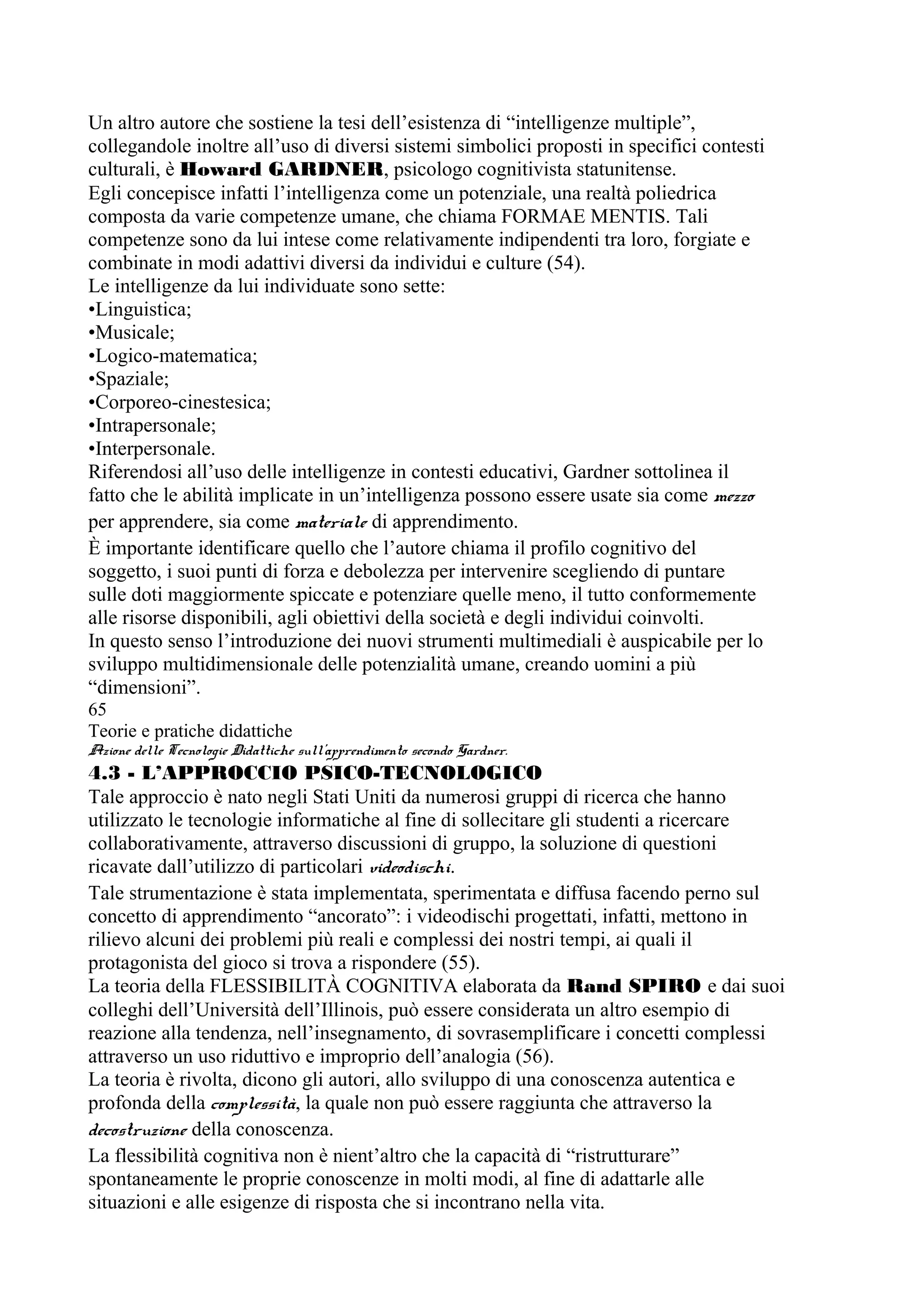 Un altro autore che sostiene la tesi dell’esistenza di “intelligenze multiple”,
collegandole inoltre all’uso di diversi sistemi simbolici proposti in specifici contesti
culturali, è Howard GARDNER, psicologo cognitivista statunitense.
Egli concepisce infatti l’intelligenza come un potenziale, una realtà poliedrica
composta da varie competenze umane, che chiama FORMAE MENTIS. Tali
competenze sono da lui intese come relativamente indipendenti tra loro, forgiate e
combinate in modi adattivi diversi da individui e culture (54).
Le intelligenze da lui individuate sono sette:
•Linguistica;
•Musicale;
•Logico-matematica;
•Spaziale;
•Corporeo-cinestesica;
•Intrapersonale;
•Interpersonale.
Riferendosi all’uso delle intelligenze in contesti educativi, Gardner sottolinea il
fatto che le abilità implicate in un’intelligenza possono essere usate sia come mezzo
per apprendere, sia come materiale di apprendimento.
È importante identificare quello che l’autore chiama il profilo cognitivo del
soggetto, i suoi punti di forza e debolezza per intervenire scegliendo di puntare
sulle doti maggiormente spiccate e potenziare quelle meno, il tutto conformemente
alle risorse disponibili, agli obiettivi della società e degli individui coinvolti.
In questo senso l’introduzione dei nuovi strumenti multimediali è auspicabile per lo
sviluppo multidimensionale delle potenzialità umane, creando uomini a più
“dimensioni”.
65
Teorie e pratiche didattiche
Azione delle Tecnologie Didattiche sull’apprendimento secondo Gardner.
4.3 - L’APPROCCIO PSICO-TECNOLOGICO
Tale approccio è nato negli Stati Uniti da numerosi gruppi di ricerca che hanno
utilizzato le tecnologie informatiche al fine di sollecitare gli studenti a ricercare
collaborativamente, attraverso discussioni di gruppo, la soluzione di questioni
ricavate dall’utilizzo di particolari videodischi.
Tale strumentazione è stata implementata, sperimentata e diffusa facendo perno sul
concetto di apprendimento “ancorato”: i videodischi progettati, infatti, mettono in
rilievo alcuni dei problemi più reali e complessi dei nostri tempi, ai quali il
protagonista del gioco si trova a rispondere (55).
La teoria della FLESSIBILITÀ COGNITIVA elaborata da Rand SPIRO e dai suoi
colleghi dell’Università dell’Illinois, può essere considerata un altro esempio di
reazione alla tendenza, nell’insegnamento, di sovrasemplificare i concetti complessi
attraverso un uso riduttivo e improprio dell’analogia (56).
La teoria è rivolta, dicono gli autori, allo sviluppo di una conoscenza autentica e
profonda della complessità, la quale non può essere raggiunta che attraverso la
decostruzione della conoscenza.
La flessibilità cognitiva non è nient’altro che la capacità di “ristrutturare”
spontaneamente le proprie conoscenze in molti modi, al fine di adattarle alle
situazioni e alle esigenze di risposta che si incontrano nella vita.
 