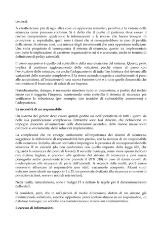 tastiera).
A caratterizzare più di ogni altra cosa un approccio sistemico, peraltro, è la visione della
sicurezza come processo continuo. Si è detto che il punto di partenza deve essere il
rischio: comprendere quali sono le informazioni e le risorse che hanno bisogno di
protezione e, soprattutto, quali sono i danni che si conseguirebbero in caso di perdita
delle stesse. Si ottiene, così, una misura degli investimenti che sarà opportuno realizzare.
Una volta progettato di conseguenza il sistema di sicurezza, questo va implementato
con tutte le implicazioni di carattere organizzativo cui si è accennato, anche in termini di
definizione di policy aziendali.
Il passo successivo è quello del controllo e della manutenzione del sistema. Questo, però,
implica il continuo aggiornamento delle soluzioni, perché stiano al passo con
l’evoluzione delle minacce, ma anche l’adeguamento di tutta l’architettura del sistema alle
variazioni dello scenario complessivo. È la stessa azienda soggetta a cambiamenti: si pensi
alle acquisizioni, all’istituzione di una nuova business-unit e a tutte quelle dinamicità che
testimoniano il buon stato di salute di un’impresa.
Periodicamente, dunque, è necessario rimettere tutto in discussione, a partire dal rischio
stesso cui è soggetta l’impresa, mantenendo sotto controllo il sistema di sicurezza per
verificarne la robustezza (per esempio, con tecniche di vulnerability assessment) e
l’adeguatezza.
La necessità di un responsabile
Un sistema del genere deve essere quindi gestito sia nell’operatività di tutti i giorni sia
nella sua pianificazione complessiva. Entrambe sono fasi delicate, che richiedono un
impegno crescente all’aumentare delle dimensioni aziendali, delle risorse messe sotto
controllo e, ovviamente, delle soluzioni implementate.
La complessità che ne emerge, unitamente all’importanza dei sistemi di sicurezza,
suggerisce la definizione di responsabilità ben precise, con la nomina di un responsabile
della sicurezza. In Italia, alcune normative impongono la presenza di un responsabile della
sicurezza IT in azienda (da non confondere con quello imposto dalla legge 626, che
riguarda la sicurezza del posto di lavoro). Il security manager, come viene spesso indicato
con dizione inglese, è preposto alla gestione del sistema di sicurezza e può essere
perseguito anche penalmente (come prevede il DPR 318) in caso di danni causati da
inadempienze alla sicurezza da parte dell’azienda. A seconda delle realtà, potrà essere
necessario affiancare al responsabile uno staff, variamente composto. Alcuni studi
indicano come ideale un rapporto 1 a 25, tra personale dedicato alla sicurezza e numero di
postazioni (client, server e nodi di rete inclusi).
Nella realtà, naturalmente, sono i budget IT a dettare le regole per il dimensionamento
dello staff.
Si consideri, però, che in un’azienda di medie dimensioni, dotata di un sistema già
minimamente sofisticato, sarebbe opportuno poter contare almeno su un responsabile, un
database manager, un addetto alla manutenzione e almeno un amministratore.
L’eccesso di informazioni
 