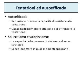 Tentazioni ed autoefficacia
• Autoefficacia:
– Sensazione di avere la capacità di resistere alla
tentazione
– Capacità di individuare strategie per affrontare la
tentazione
• Sollecitiamo e valorizziamo:
– La capacità della persona di elaborare diverse
strategie
– Saper ipotizzare in quali momenti applicarle
 