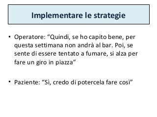 Implementare le strategie
• Operatore: “Quindi, se ho capito bene, per
questa settimana non andrà al bar. Poi, se
sente di essere tentato a fumare, si alza per
fare un giro in piazza”
• Paziente: “Sì, credo di potercela fare così”
 