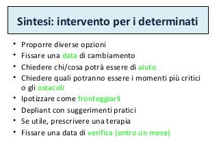 Sintesi: intervento per i determinati
• Proporre diverse opzioni
• Fissare una data di cambiamento
• Chiedere chi/cosa potrà essere di aiuto
• Chiedere quali potranno essere i momenti più critici
o gli ostacoli
• Ipotizzare come fronteggiarli
• Depliant con suggerimenti pratici
• Se utile, prescrivere una terapia
• Fissare una data di verifica (entro un mese)
 