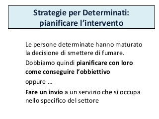 Strategie per Determinati:
pianificare l’intervento
Le persone determinate hanno maturato
la decisione di smettere di fumare.
Dobbiamo quindi pianificare con loro
come conseguire l’obbiettivo
oppure …
Fare un invio a un servizio che si occupa
nello specifico del settore
 