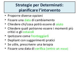 Strategie per Determinati:
pianificare l’intervento
• Proporre diverse opzioni
• Fissare una data di cambiamento
• Chiedere chi/cosa potrà essere di aiuto
• Chiedere quali potranno essere i momenti più
critici o gli ostacoli
• Ipotizzare come fronteggiarli
• Depliant con suggerimenti pratici
• Se utile, prescrivere una terapia
• Fissare una data di verifica (entro un mese)
 