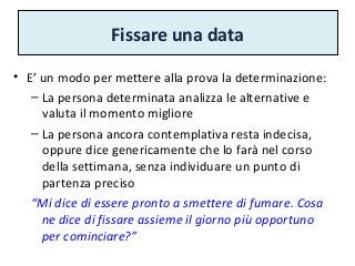 Fissare una data
• E’ un modo per mettere alla prova la determinazione:
– La persona determinata analizza le alternative e
valuta il momento migliore
– La persona ancora contemplativa resta indecisa,
oppure dice genericamente che lo farà nel corso
della settimana, senza individuare un punto di
partenza preciso
“Mi dice di essere pronto a smettere di fumare. Cosa
ne dice di fissare assieme il giorno più opportuno
per cominciare?”
 