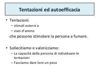 Tentazioni ed autoefficacia
• Tentazioni:
– stimoli esterni e
– stati d’animo
che possono stimolare la persona a fumare.
• Sollecitiamo e valorizziamo:
– La capacità della persona di individuare le
tentazioni
– Facciamo dare loro un peso
 