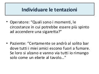 Individuare le tentazioni
• Operatore: “Quali sono i momenti, le
circostanze in cui potrebbe essere più spinto
ad accendere una sigaretta?”
• Paziente: “Certamente se andrò al solito bar
dove tutti i miei amici escono fuori a fumare.
Se loro si alzano e vanno via tutti io rimango
solo come un ebete al tavolo…”
 