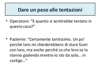 Dare un peso alle tentazioni
• Operatore: “E quanto si sentirebbe tentato in
questo caso?”
• Paziente: “Certamente tantissimo. Un po’
perché loro mi chiederebbero di stare fuori
con loro, ma anche perché so che loro se la
stanno godendo mentre io sto da solo… in
castigo…”
 