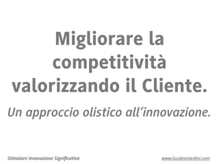 Migliorare la
      competitività
 valorizzando il Cliente.
Un approccio olistico all’innovazione.


Stimolare Innovazione Signiﬁcativa   www.lucaleonardini.com
 