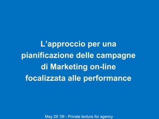 L’approccio per una  pianificazione delle campagne  di Marketing on-line  focalizzata alle performance  May 29 ‘09 - Private lecture for agency  